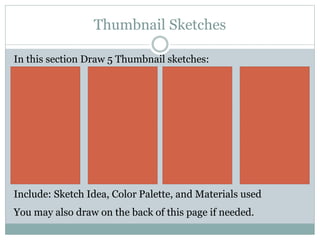 Thumbnail Sketches
In this section Draw 5 Thumbnail sketches:
Include: Sketch Idea, Color Palette, and Materials used
You may also draw on the back of this page if needed.
 