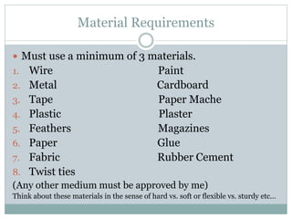 Material Requirements
 Must use a minimum of 3 materials.
1. Wire Paint
2. Metal Cardboard
3. Tape Paper Mache
4. Plastic Plaster
5. Feathers Magazines
6. Paper Glue
7. Fabric Rubber Cement
8. Twist ties
(Any other medium must be approved by me)
Think about these materials in the sense of hard vs. soft or flexible vs. sturdy etc…
 