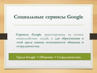 Социальные сервисы Google 
Сервисы Google ориентированы на сетевое 
взаимодействие людей, и для образования в 
этой среде важны возможности общения и 
сотрудничества. 
Среда Google = Общение + Сотрудничество. 
 
