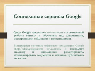 Социальные сервисы Google 
Среда Google предлагает возможности для совместной 
работы учителя и обучаемых над документами, 
электронными таблицами и презентациями. 
Интерфейсы основных «офисных» приложений Google 
(http://docs.google.com) объединены и позволяют 
педагогу и школьникам редактировать, 
комментировать документы и таблицы, публиковать 
их в сети. 
 