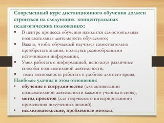 Современный курс дистанционного обучения должен 
строиться на следующих концептуальных 
педагогических положениях: 
 В центре процесса обучения находится самостоятельная 
познавательная деятельность обучаемого; 
 Важно, чтобы обучаемый научился самостоятельно 
приобретать знания, пользуясь разнообразными 
источниками информации; 
 Умел работать с информацией, используя различные 
способы познавательной деятельности; 
 имел возможность работать в удобное для него время. 
Наиболее удачны в этом отношении: 
• обучение в сотрудничестве (для активизации 
познавательной деятельности каждого ученика в сетях), 
• метод проектов (для творческого интегрированного 
применения полученных знаний), 
• исследовательские, проблемные методы. 
 