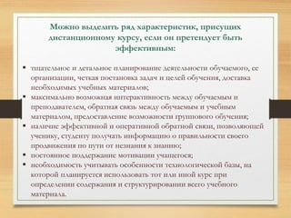 Можно выделить ряд характеристик, присущих 
дистанционному курсу, если он претендует быть 
эффективным: 
 тщательное и детальное планирование деятельности обучаемого, ее 
организации, четкая постановка задач и целей обучения, доставка 
необходимых учебных материалов; 
 максимально возможная интерактивность между обучаемым и 
преподавателем, обратная связь между обучаемым и учебным 
материалом, предоставление возможности группового обучения; 
 наличие эффективной и оперативной обратной связи, позволяющей 
ученику, студенту получать информацию о правильности своего 
продвижения по пути от незнания к знанию; 
 постоянное поддержание мотивации учащегося; 
 необходимость учитывать особенности технологической базы, на 
которой планируется использовать тот или иной курс при 
определении содержания и структурировании всего учебного 
материала. 
 