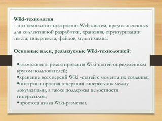 Wiki-технология 
– это технология построения Web-систем, предназначенных 
для коллективной разработки, хранения, структуризации 
текста, гипертекста, файлов, мультимедиа. 
Основные идеи, реализуемые Wiki-технологией: 
возможность редактирования Wiki-статей определенным 
кругом пользователей; 
хранение всех версий Wiki -статей с момента их создания; 
быстрая и простая генерация гиперссылок между 
документами, а также поддержка целостности 
гиперссылок; 
простота языка Wiki-разметки. 
 