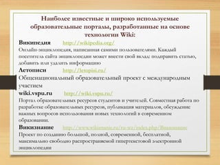 Наиболее известные и широко используемые 
образовательные порталы, разработанные на основе 
технологии Wiki: 
Википедия http://wikipedia.org/ 
Онлайн-энциклопедия, написанная самими пользователями. Каждый 
посетитель сайта энциклопедии может внести свой вклад: подправить статью, 
добавить или удалить информацию 
Летописи http://letopisi.ru/ 
Общенациональный образовательный проект с международным 
участием 
wiki.vspu.ru http://wiki.vspu.ru/ 
Портал образовательных ресурсов студентов и учителей. Совместная работа по 
разработке образовательных ресурсов, публикация материалов, обсуждение 
важных вопросов использования новых технологий в современном 
образовании. 
Викизнание http://www.wikiznanie.ru/ru-wz/index.php/Викизнание 
Проект по созданию большой, полной, современной, бесплатной, 
максимально свободно распространяемой гипертекстовой электронной 
энциклопедии 
 