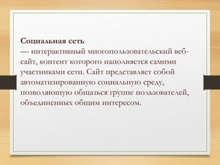 Социальная сеть 
— интерактивный многопользовательский веб- 
сайт, контент которого наполняется самими 
участниками сети. Сайт представляет собой 
автоматизированную социальную среду, 
позволяющую общаться группе пользователей, 
объединенных общим интересом. 
 