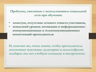 Проблемы, связанные с использованием социальной 
сети при обучении: 
• зачастую, отсутствие сетевого этикета участников, 
• невысокий уровень мотивации и информационно- 
коммуникационных и телекоммуникационных 
компетенций преподавателя. 
И, конечно же, очень важно, чтобы преподаватель 
интуитивно чувствовал аудиторию и целесообразно 
подбирал под нее учебную площадку и инструменты. 
 