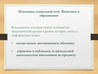 Потенциал социальной сети Вконтакте в 
образовании 
Возможность создания нового сообщества- 
академической группы в рамках которых учитель 
информатики может: 
• осуществлять дистанционное обучение; 
• управлять и наблюдать за внеклассной 
деятельностью школьников по предмету. 
 