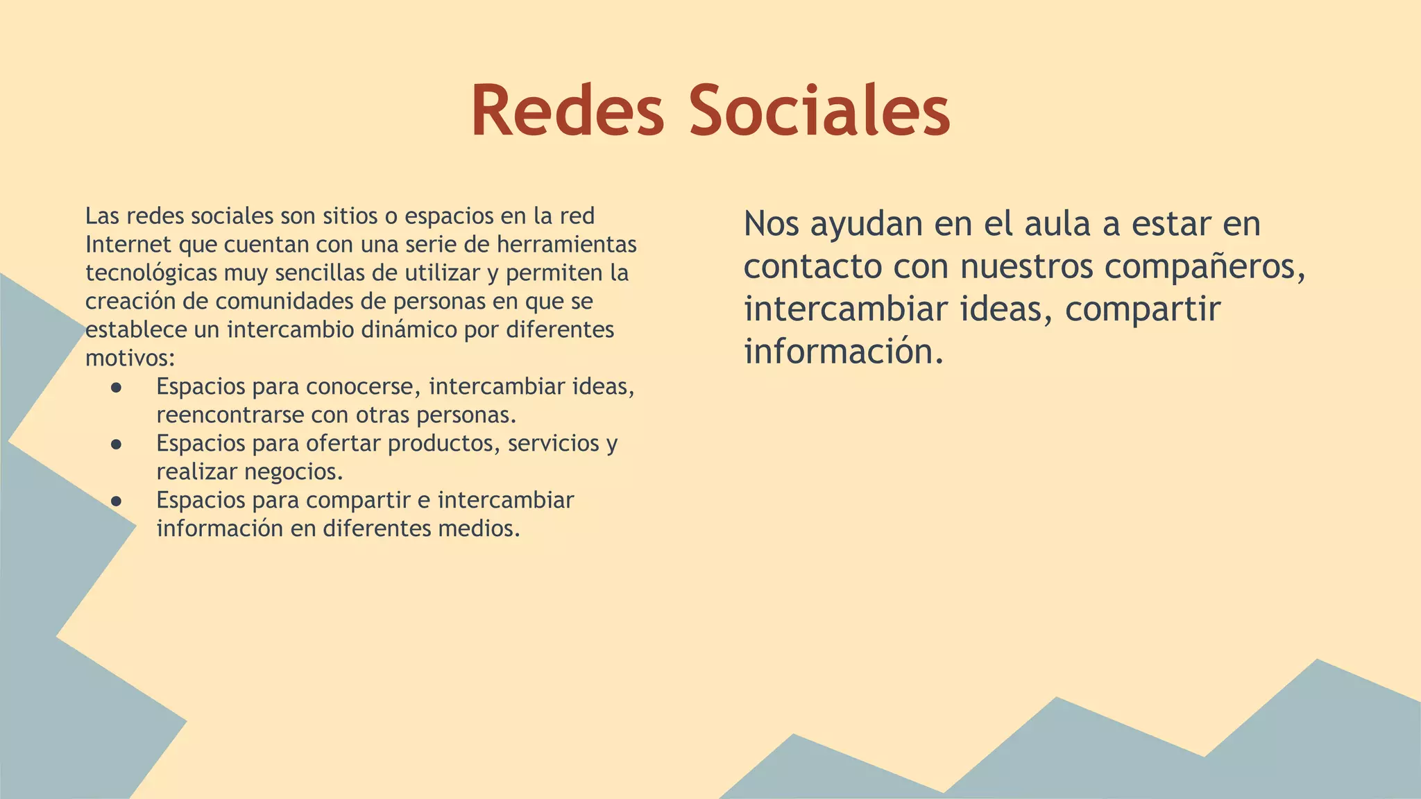 Redes Sociales 
Las redes sociales son sitios o espacios en la red 
Internet que cuentan con una serie de herramientas 
tecnológicas muy sencillas de utilizar y permiten la 
creación de comunidades de personas en que se 
establece un intercambio dinámico por diferentes 
motivos: 
● Espacios para conocerse, intercambiar ideas, 
reencontrarse con otras personas. 
● Espacios para ofertar productos, servicios y 
realizar negocios. 
● Espacios para compartir e intercambiar 
información en diferentes medios. 
Nos ayudan en el aula a estar en 
contacto con nuestros compañeros, 
intercambiar ideas, compartir 
información. 
 
