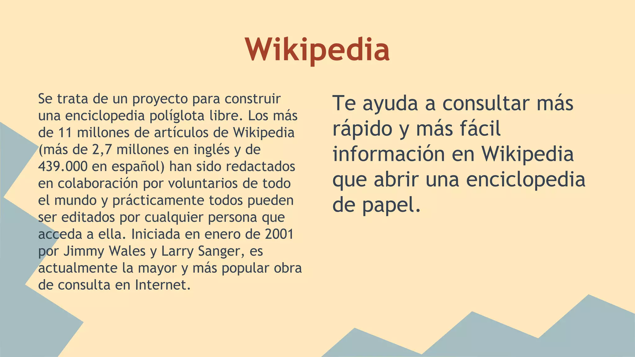 Wikipedia 
Se trata de un proyecto para construir 
una enciclopedia políglota libre. Los más 
de 11 millones de artículos de Wikipedia 
(más de 2,7 millones en inglés y de 
439.000 en español) han sido redactados 
en colaboración por voluntarios de todo 
el mundo y prácticamente todos pueden 
ser editados por cualquier persona que 
acceda a ella. Iniciada en enero de 2001 
por Jimmy Wales y Larry Sanger, es 
actualmente la mayor y más popular obra 
de consulta en Internet. 
Te ayuda a consultar más 
rápido y más fácil 
información en Wikipedia 
que abrir una enciclopedia 
de papel. 
