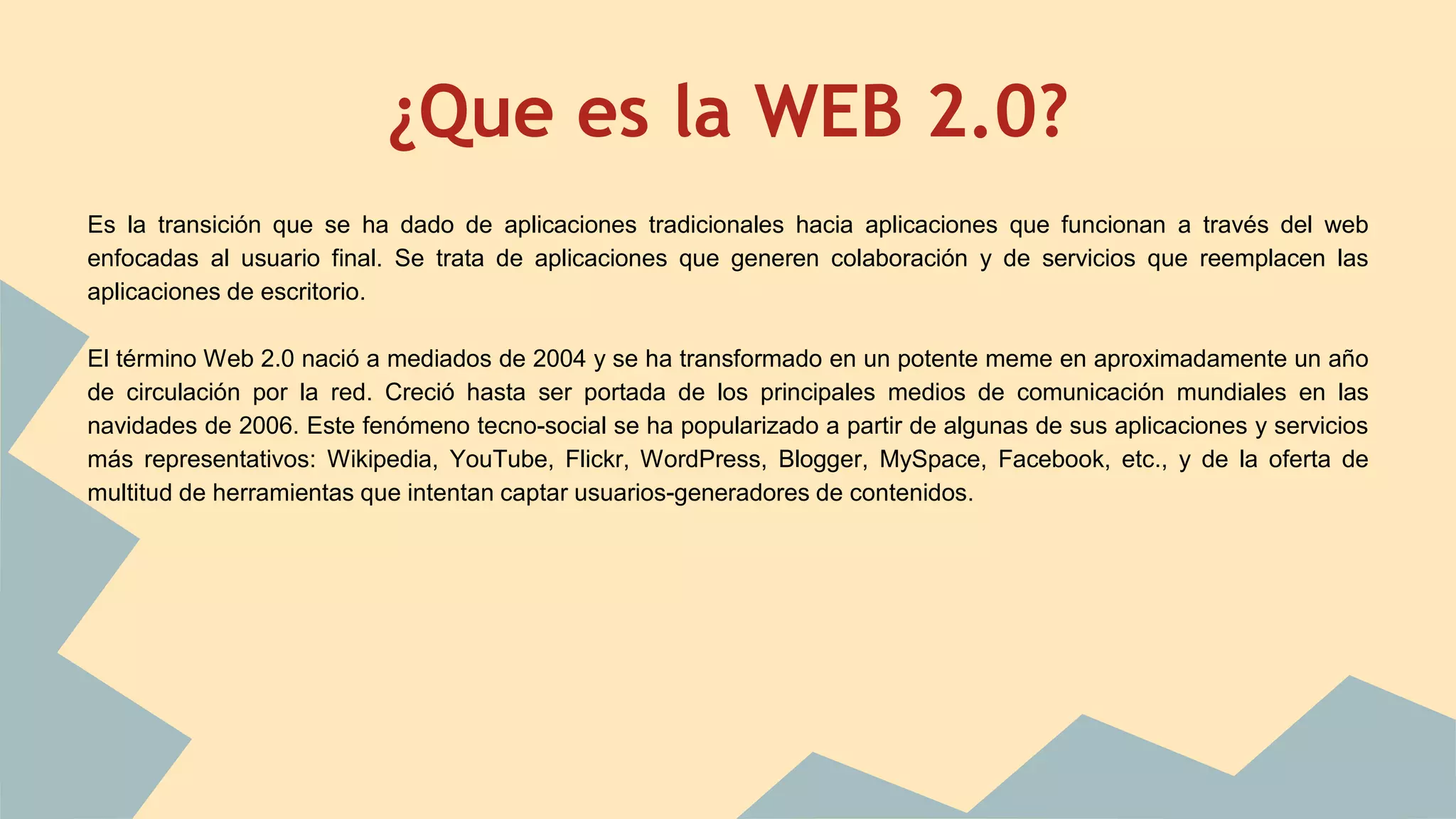 ¿Que es la WEB 2.0? 
Es la transición que se ha dado de aplicaciones tradicionales hacia aplicaciones que funcionan a través del web 
enfocadas al usuario final. Se trata de aplicaciones que generen colaboración y de servicios que reemplacen las 
aplicaciones de escritorio. 
El término Web 2.0 nació a mediados de 2004 y se ha transformado en un potente meme en aproximadamente un año 
de circulación por la red. Creció hasta ser portada de los principales medios de comunicación mundiales en las 
navidades de 2006. Este fenómeno tecno-social se ha popularizado a partir de algunas de sus aplicaciones y servicios 
más representativos: Wikipedia, YouTube, Flickr, WordPress, Blogger, MySpace, Facebook, etc., y de la oferta de 
multitud de herramientas que intentan captar usuarios-generadores de contenidos. 
 