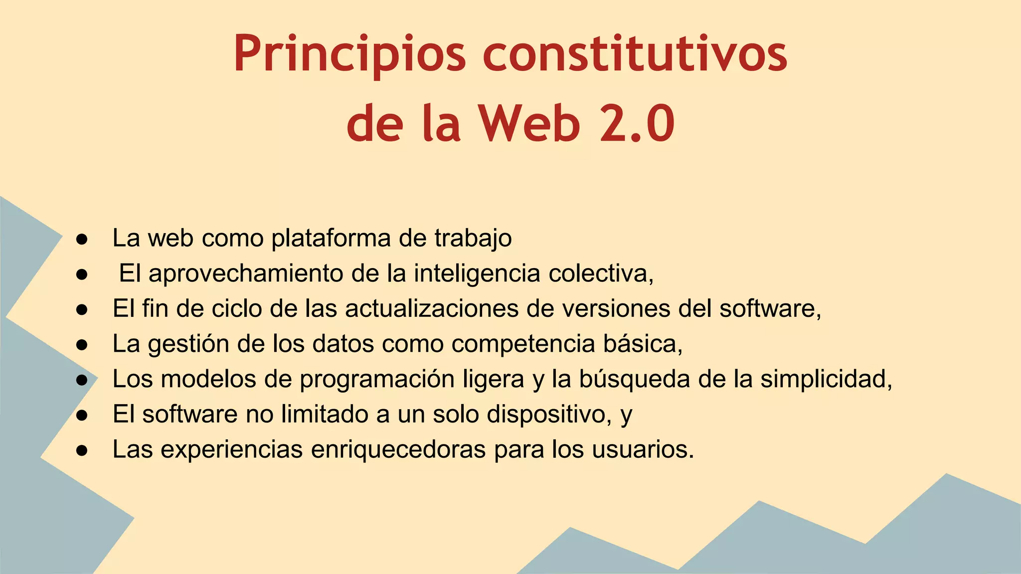 Principios constitutivos 
de la Web 2.0 
● La web como plataforma de trabajo 
● El aprovechamiento de la inteligencia colectiva, 
● El fin de ciclo de las actualizaciones de versiones del software, 
● La gestión de los datos como competencia básica, 
● Los modelos de programación ligera y la búsqueda de la simplicidad, 
● El software no limitado a un solo dispositivo, y 
● Las experiencias enriquecedoras para los usuarios. 
 