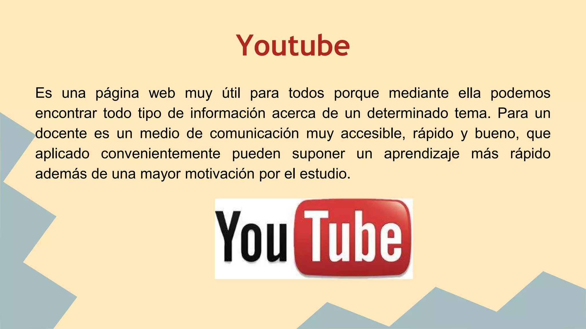 Youtube 
Es una página web muy útil para todos porque mediante ella podemos 
encontrar todo tipo de información acerca de un determinado tema. Para un 
docente es un medio de comunicación muy accesible, rápido y bueno, que 
aplicado convenientemente pueden suponer un aprendizaje más rápido 
además de una mayor motivación por el estudio. 
 