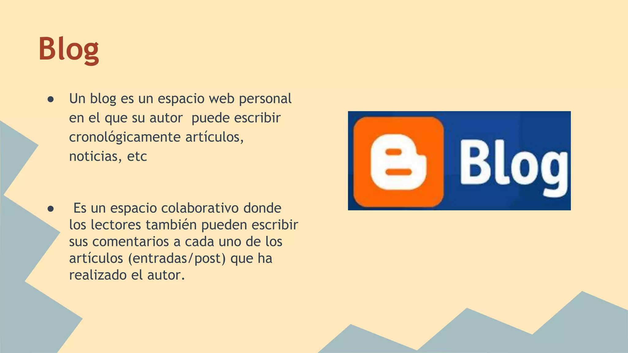 Blog 
● Un blog es un espacio web personal 
en el que su autor puede escribir 
cronológicamente artículos, 
noticias, etc 
● Es un espacio colaborativo donde 
los lectores también pueden escribir 
sus comentarios a cada uno de los 
artículos (entradas/post) que ha 
realizado el autor. 
 