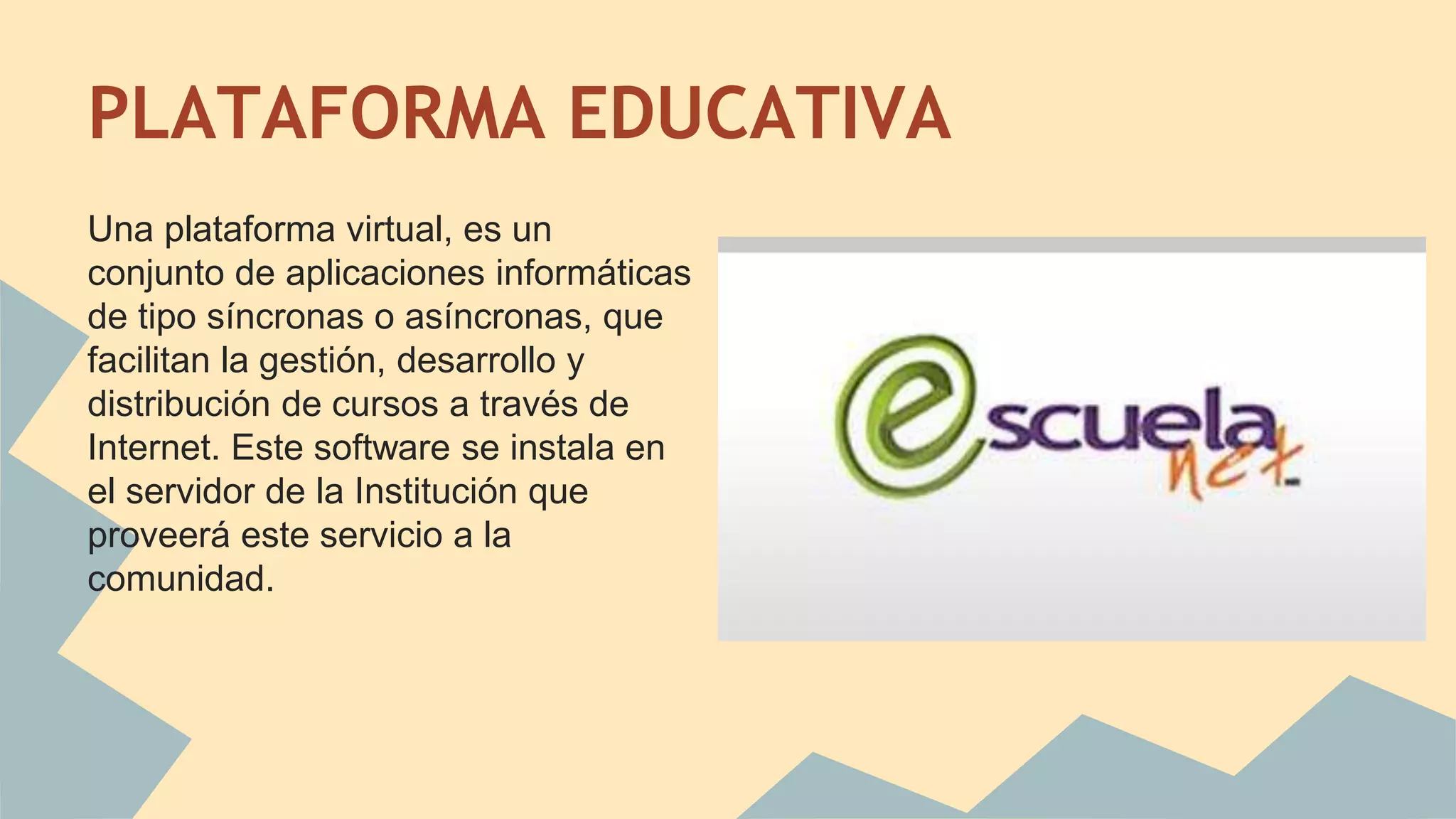PLATAFORMA EDUCATIVA 
Una plataforma virtual, es un 
conjunto de aplicaciones informáticas 
de tipo síncronas o asíncronas, que 
facilitan la gestión, desarrollo y 
distribución de cursos a través de 
Internet. Este software se instala en 
el servidor de la Institución que 
proveerá este servicio a la 
comunidad. 
 