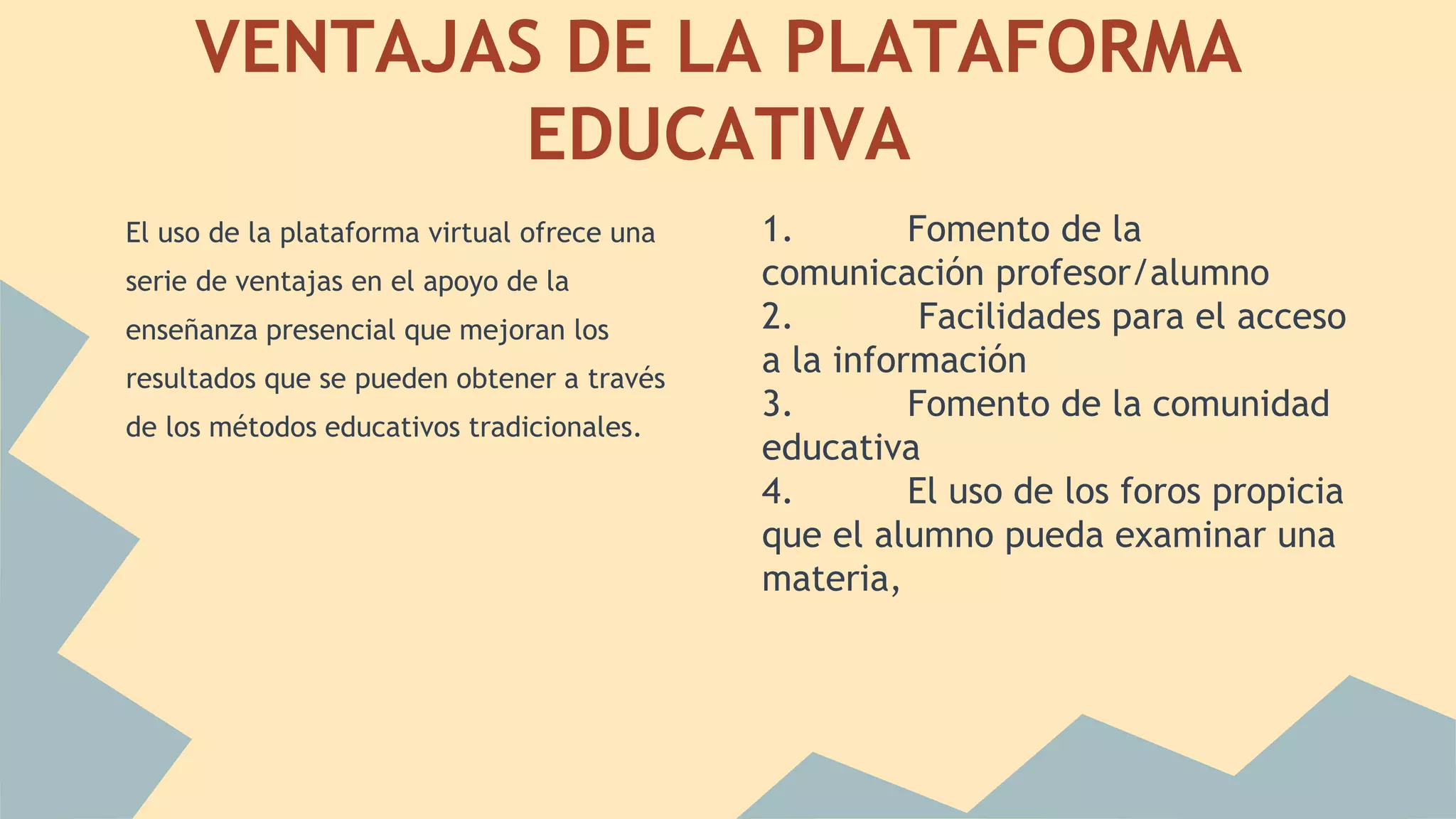 VENTAJAS DE LA PLATAFORMA 
EDUCATIVA 
El uso de la plataforma virtual ofrece una 
serie de ventajas en el apoyo de la 
enseñanza presencial que mejoran los 
resultados que se pueden obtener a través 
de los métodos educativos tradicionales. 
1. Fomento de la 
comunicación profesor/alumno 
2. Facilidades para el acceso 
a la información 
3. Fomento de la comunidad 
educativa 
4. El uso de los foros propicia 
que el alumno pueda examinar una 
materia, 
 