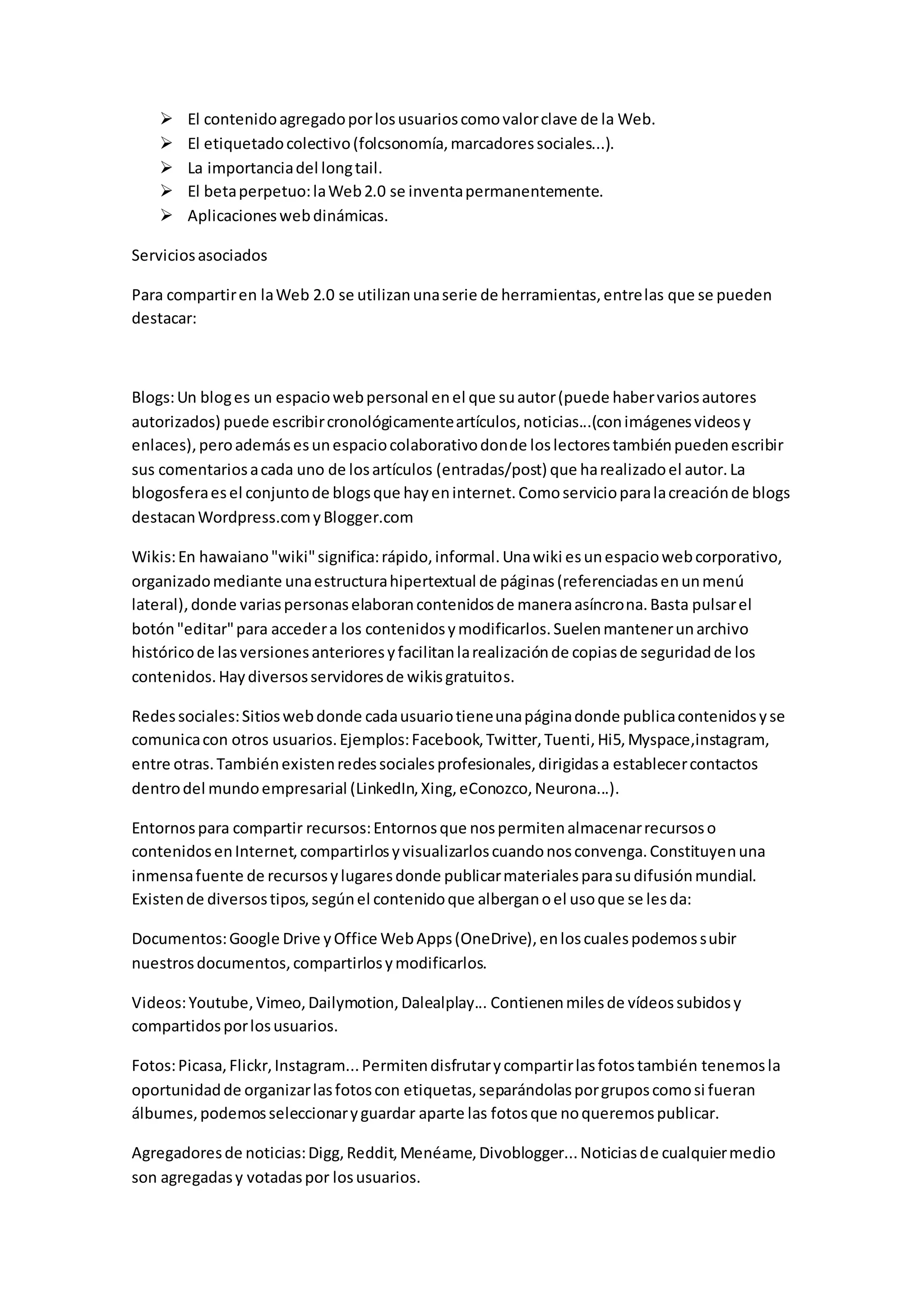  El contenido agregado por los usuarios como valor clave de la Web. 
 El etiquetado colectivo (folcsonomía, marcadores sociales...). 
 La importancia del long tail. 
 El beta perpetuo: la Web 2.0 se inventa permanentemente. 
 Aplicaciones web dinámicas. 
Servicios asociados 
Para compartir en la Web 2.0 se utilizan una serie de herramientas, entre las que se pueden 
destacar: 
Blogs: Un blog es un espacio web personal en el que su autor (puede haber varios autores 
autorizados) puede escribir cronológicamente artículos, noticias...(con imágenes videos y 
enlaces), pero además es un espacio colaborativo donde los lectores también pueden escribir 
sus comentarios a cada uno de los artículos (entradas/post) que ha realizado el autor. La 
blogosfera es el conjunto de blogs que hay en internet. Como servicio para la creación de blogs 
destacan Wordpress.com y Blogger.com 
Wikis: En hawaiano "wiki" significa: rápido, informal. Una wiki es un espacio web corporativo, 
organizado mediante una estructura hipertextual de páginas (referenciadas en un menú 
lateral), donde varias personas elaboran contenidos de manera asíncrona. Basta pulsar el 
botón "editar" para acceder a los contenidos y modificarlos. Suelen mantener un archivo 
histórico de las versiones anteriores y facilitan la realización de copias de seguridad de los 
contenidos. Hay diversos servidores de wikis gratuitos. 
Redes sociales: Sitios web donde cada usuario tiene una página donde publica contenidos y se 
comunica con otros usuarios. Ejemplos: Facebook, Twitter, Tuenti, Hi5, Myspace,instagram, 
entre otras. También existen redes sociales profesionales, dirigidas a establecer contactos 
dentro del mundo empresarial (LinkedIn, Xing, eConozco, Neurona...). 
Entornos para compartir recursos: Entornos que nos permiten almacenar recursos o 
contenidos en Internet, compartirlos y visualizarlos cuando nos convenga. Constituyen una 
inmensa fuente de recursos y lugares donde publicar materiales para su difusión mundial. 
Existen de diversos tipos, según el contenido que albergan o el uso que se les da: 
Documentos: Google Drive y Office Web Apps (OneDrive), en los cuales podemos subir 
nuestros documentos, compartirlos y modificarlos. 
Videos: Youtube, Vimeo, Dailymotion, Dalealplay... Contienen miles de vídeos subidos y 
compartidos por los usuarios. 
Fotos: Picasa, Flickr, Instagram... Permiten disfrutar y compartir las fotos también tenemos la 
oportunidad de organizar las fotos con etiquetas, separándolas por grupos como si fueran 
álbumes, podemos seleccionar y guardar aparte las fotos que no queremos publicar. 
Agregadores de noticias: Digg, Reddit, Menéame, Divoblogger... Noticias de cualquier medio 
son agregadas y votadas por los usuarios. 
 