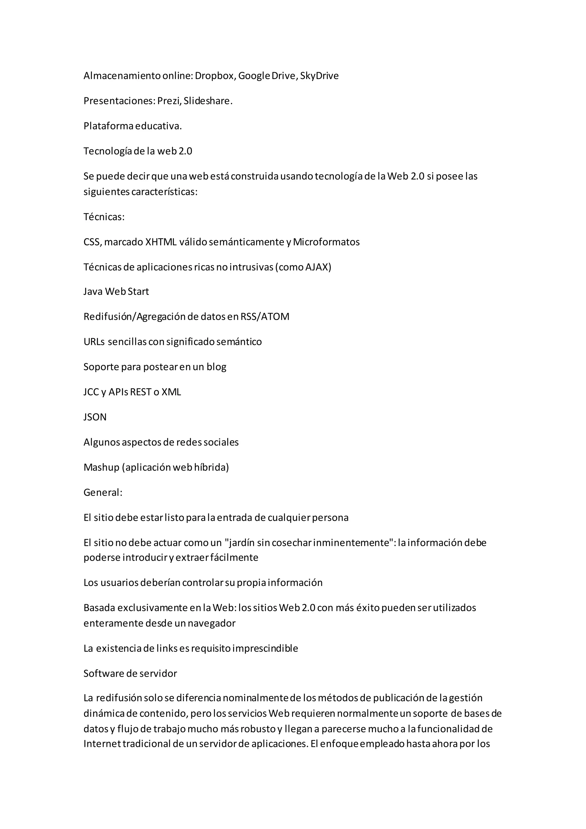 Almacenamiento online: Dropbox, Google Drive, SkyDrive 
Presentaciones: Prezi, Slideshare. 
Plataforma educativa. 
Tecnología de la web 2.0 
Se puede decir que una web está construida usando tecnología de la Web 2.0 si posee las 
siguientes características: 
Técnicas: 
CSS, marcado XHTML válido semánticamente y Microformatos 
Técnicas de aplicaciones ricas no intrusivas (como AJAX) 
Java Web Start 
Redifusión/Agregación de datos en RSS/ATOM 
URLs sencillas con significado semántico 
Soporte para postear en un blog 
JCC y APIs REST o XML 
JSON 
Algunos aspectos de redes sociales 
Mashup (aplicación web híbrida) 
General: 
El sitio debe estar listo para la entrada de cualquier persona 
El sitio no debe actuar como un "jardín sin cosechar inminentemente": la información debe 
poderse introducir y extraer fácilmente 
Los usuarios deberían controlar su propia información 
Basada exclusivamente en la Web: los sitios Web 2.0 con más éxito pueden ser utilizados 
enteramente desde un navegador 
La existencia de links es requisito imprescindible 
Software de servidor 
La redifusión solo se diferencia nominalmente de los métodos de publicación de la gestión 
dinámica de contenido, pero los servicios Web requieren normalmente un soporte de bases de 
datos y flujo de trabajo mucho más robusto y llegan a parecerse mucho a la funcionalidad de 
Internet tradicional de un servidor de aplicaciones. El enfoque empleado hasta ahora por los 
 