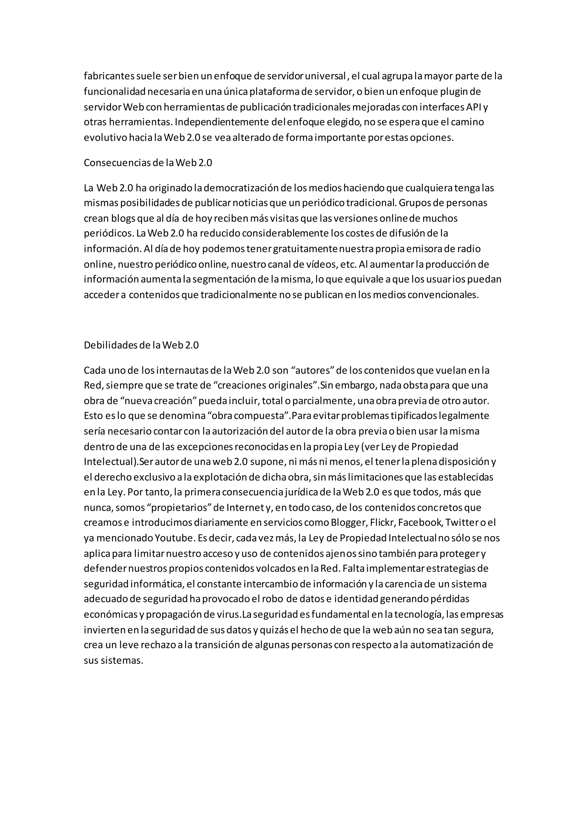 fabricantes suele ser bien un enfoque de servidor universal , el cual agrupa la mayor parte de la 
funcionalidad necesaria en una única plataforma de servidor, o bien un enfoque plugin de 
servidor Web con herramientas de publicación tradicionales mejoradas con interfaces API y 
otras herramientas. Independientemente del enfoque elegido, no se espera que el camino 
evolutivo hacia la Web 2.0 se vea alterado de forma importante por estas opciones. 
Consecuencias de la Web 2.0 
La Web 2.0 ha originado la democratización de los medios haciendo que cualquiera tenga las 
mismas posibilidades de publicar noticias que un periódico tradicional. Grupos de personas 
crean blogs que al día de hoy reciben más visitas que las versiones online de muchos 
periódicos. La Web 2.0 ha reducido considerablemente los costes de difusión de la 
información. Al día de hoy podemos tener gratuitamente nuestra propia emisora de radio 
online, nuestro periódico online, nuestro canal de vídeos, etc. Al aumentar la producción de 
información aumenta la segmentación de la misma, lo que equivale a que los usuarios puedan 
acceder a contenidos que tradicionalmente no se publican en los medios convencionales. 
Debilidades de la Web 2.0 
Cada uno de los internautas de la Web 2.0 son “autores” de los contenidos que vuelan en la 
Red, siempre que se trate de “creaciones originales”.Sin embargo, nada obsta para que una 
obra de “nueva creación” pueda incluir, total o parcialmente, una obra previa de otro autor. 
Esto es lo que se denomina “obra compuesta”.Para evitar problemas tipificados legalmente 
sería necesario contar con la autorización del autor de la obra previa o bien usar la misma 
dentro de una de las excepciones reconocidas en la propia Ley (ver Ley de Propiedad 
Intelectual).Ser autor de una web 2.0 supone, ni más ni menos, el tener la plena disposición y 
el derecho exclusivo a la explotación de dicha obra, sin más limitaciones que las establecidas 
en la Ley. Por tanto, la primera consecuencia jurídica de la Web 2.0 es que todos, más que 
nunca, somos “propietarios” de Internet y, en todo caso, de los contenidos concretos que 
creamos e introducimos diariamente en servicios como Blogger, Flickr, Facebook, Twitter o el 
ya mencionado Youtube. Es decir, cada vez más, la Ley de Propiedad Intelectual no sólo se nos 
aplica para limitar nuestro acceso y uso de contenidos ajenos sino también para proteger y 
defender nuestros propios contenidos volcados en la Red. Falta implementar estrategias de 
seguridad informática, el constante intercambio de información y la carencia de un sistema 
adecuado de seguridad ha provocado el robo de datos e identidad generando pérdidas 
económicas y propagación de virus.La seguridad es fundamental en la tecnología, las empresas 
invierten en la seguridad de sus datos y quizás el hecho de que la web aún no sea tan segura, 
crea un leve rechazo a la transición de algunas personas con respecto a la automatización de 
sus sistemas. 
