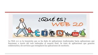 La Web 2.0 es la transición que se ha dado de aplicaciones tradicionales hacia aplicaciones que 
funcionan a través del web enfocadas al usuario final. Se trata de aplicaciones que generen 
colaboración y de servicios que reemplacen las aplicaciones de escritorio. 
 