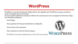 WordPress 
WordPress es una herramienta de código abierto. Eso significa que WordPress es gratis y puede ser 
usado sin ningún tipo de restricción. 
Es una excelente plataforma usada por millones de usuarios para crear sus páginas de Internet y blogs. 
Con WordPress podemos: 
•Crear blogs. 
•Crear galerías de fotos para diseñadores y fotógrafos. 
•Crear sitios web en Internet. 
•Para mantener tu sitio de Internet seguro. 
•WordPress sirve para implementar un sitio web con usuarios 
 