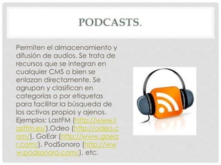 PODCASTS. 
Permiten el almacenamiento y 
difusión de audios. Se trata de 
recursos que se integran en 
cualquier CMS o bien se 
enlazan directamente. Se 
agrupan y clasifican en 
categorías o por etiquetas 
para facilitar la búsqueda de 
los activos propios y ajenos. 
Ejemplos: LastFM (http://www.l 
astfm.es/),Odeo (http://odeo.c 
om/), GoEar (http://www.goea 
r.com/), PodSonoro (http://ww 
w.podsonoro.com/), etc. 
 