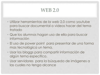 WEB 2.0 
• Utilizar herramientas de la web 2.0 como youtube 
para buscar documental o videos hacer del tema 
tratado 
• Que los alumnos hagan uso de ella para buscar 
información 
• El uso de power point para presentar de una forma 
mas tecnológica un tema. 
• Usar los bloggs para compartir información de 
algún tema especifico. 
• Usar servidores para la búsqueda de imágenes a 
las cuales no tenga alcance 

