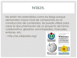 WIKIS. 
No están tan extendidos como los blogs porque 
demandan mayor nivel de compromiso en la 
construcción de contenidos. Se puede utilizar para 
crear la documentación de un proyecto de forma 
colaborativa: glosarios, enciclopedias, manuales, 
enlaces, etc. 
• http://es.wikipedia.org/ 
 