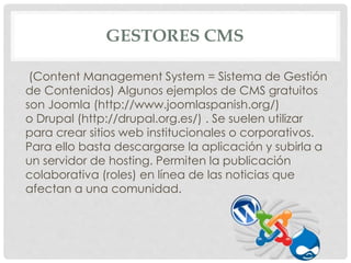 GESTORES CMS 
(Content Management System = Sistema de Gestión 
de Contenidos) Algunos ejemplos de CMS gratuitos 
son Joomla (http://www.joomlaspanish.org/) 
o Drupal (http://drupal.org.es/) . Se suelen utilizar 
para crear sitios web institucionales o corporativos. 
Para ello basta descargarse la aplicación y subirla a 
un servidor de hosting. Permiten la publicación 
colaborativa (roles) en línea de las noticias que 
afectan a una comunidad. 
 