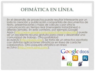 OFIMÁTICA EN LÍNEA. 
En el desarrollo de proyectos puede resultar interesante por un 
lado la creación y publicación compartida de documentos de 
texto, presentaciones y hojas de cálculo y por otra la 
comunicación en tiempo real (mensajería instantánea) o 
diferido (emails). En este contexto, por ejemplo,Google 
Apps (http://www.google.com/apps/intl/es/index.html) puede 
ser un excelente recurso gratuito para crear y desarrollar una 
comunidad de trabajo. Otra posibilidad 
es eyeOS (http://eyeos.org/). Se trata de un atractivo escritorio 
con distintas aplicaciones ofimáticas en línea de carácter 
colaborativo. Otro paquete ofimático en línea 
es Zoho (http://www.zoho.com/). 
 