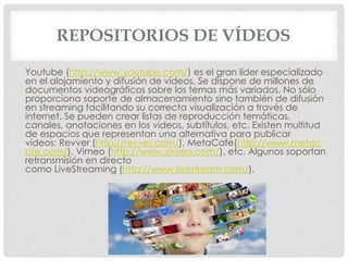 REPOSITORIOS DE VÍDEOS 
Youtube (http://www.youtube.com/) es el gran líder especializado 
en el alojamiento y difusión de vídeos. Se dispone de millones de 
documentos videográficos sobre los temas más variados. No sólo 
proporciona soporte de almacenamiento sino también de difusión 
en streaming facilitando su correcta visualización a través de 
internet. Se pueden crear listas de reproducción temáticas, 
canales, anotaciones en los vídeos, subtítulos, etc. Existen multitud 
de espacios que representan una alternativa para publicar 
vídeos: Revver (http://revver.com/), MetaCafe(http://www.metac 
afe.com/), Vimeo (http://www.vimeo.com/), etc. Algunos soportan 
retransmisión en directo 
como LiveStreaming (http://www.livestream.com/). 
 