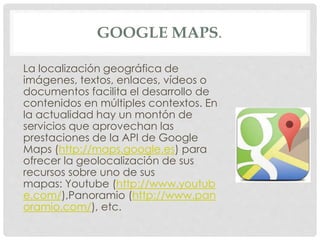 GOOGLE MAPS. 
La localización geográfica de 
imágenes, textos, enlaces, vídeos o 
documentos facilita el desarrollo de 
contenidos en múltiples contextos. En 
la actualidad hay un montón de 
servicios que aprovechan las 
prestaciones de la API de Google 
Maps (http://maps.google.es) para 
ofrecer la geolocalización de sus 
recursos sobre uno de sus 
mapas: Youtube (http://www.youtub 
e.com/),Panoramio (http://www.pan 
oramio.com/), etc. 
 