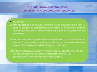  CONCEPTO: 
La inteligencia colectiva puede entenderse como la capacidad que tiene un 
grupo de personas de colaborar para decidir sobre su propio futuro, así como 
la posibilidad de alcanzar colectivamente sus metas en un contexto de alta 
complejidad. 
Desde esta perspectiva la sociedad puede entenderse como un sistema que 
alcanza un nivel superior de inteligencia colectiva que trasciende en tiempo y 
espacio a las inteligencias individuales que la conforman. 
Este intelecto colectivo, explica Lévy, es una especie de sociedad anónima a la 
que cada accionario aporta como capital su conocimiento, sus 
conversaciones, su capacidad de aprender y enseñar. 
 