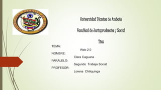 Universidad Técnica de Ambato 
Facultad de Jurisprudencia y Social 
Tics 
TEMA: 
Web 2.0 
NOMBRE: 
Clara Caguana 
PARALELO: 
Segundo Trabajo Social 
PROFESOR: 
Lorena Chiliquinga 
 