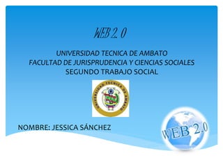 WEB 2. O 
UNIVERSIDAD TECNICA DE AMBATO 
FACULTAD DE JURISPRUDENCIA Y CIENCIAS SOCIALES 
SEGUNDO TRABAJO SOCIAL 
NOMBRE: JESSICA SÁNCHEZ 
 