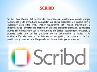 Scribd Con iPaper del lector de documentos, cualquiera puede cargar 
fácilmente y de inmediato compartir sus obras originales en Scribd.com o 
cualquier otro sitio web. iPaper transforma PDF, Word, PowerPoint y 
muchos otros formatos de archivo en un sitio elegante pantalla. Su trabajo 
puede ser compartido con la comunidad de Scribd apasionados lectores, y 
porque cada una de las palabras de su documento se indiza a la 
optimización del motor de búsqueda, su guión, la novela o incluso 
partituras y recetas también puede ser descubierto por el mundo. 
 
