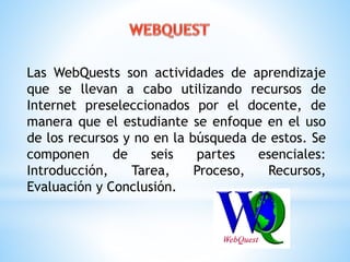 Las WebQuests son actividades de aprendizaje 
que se llevan a cabo utilizando recursos de 
Internet preseleccionados por el docente, de 
manera que el estudiante se enfoque en el uso 
de los recursos y no en la búsqueda de estos. Se 
componen de seis partes esenciales: 
Introducción, Tarea, Proceso, Recursos, 
Evaluación y Conclusión. 
