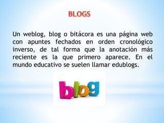 Un weblog, blog o bitácora es una página web 
con apuntes fechados en orden cronológico 
inverso, de tal forma que la anotación más 
reciente es la que primero aparece. En el 
mundo educativo se suelen llamar edublogs. 
 