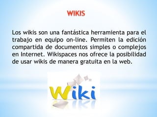 Los wikis son una fantástica herramienta para el 
trabajo en equipo on-line. Permiten la edición 
compartida de documentos simples o complejos 
en Internet. Wikispaces nos ofrece la posibilidad 
de usar wikis de manera gratuita en la web. 
 