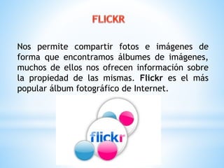 Nos permite compartir fotos e imágenes de 
forma que encontramos álbumes de imágenes, 
muchos de ellos nos ofrecen información sobre 
la propiedad de las mismas. Flickr es el más 
popular álbum fotográfico de Internet. 
 
