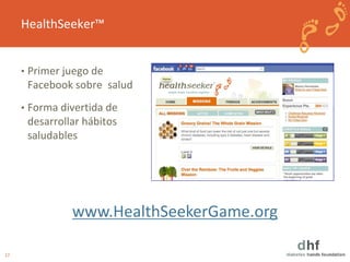17 
HealthSeeker™ 
• Primer juego de 
Facebook sobre salud 
• Forma divertida de 
desarrollar hábitos 
saludables 
www.HealthSeekerGame.org 
 