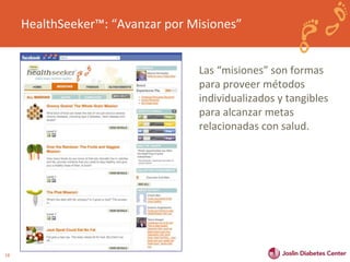 18 
HealthSeeker™: “Avanzar por Misiones” 
Las “misiones” son formas 
para proveer métodos 
individualizados y tangibles 
para alcanzar metas 
relacionadas con salud. 
 