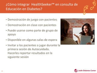 19 
¿Cómo integrar HealthSeeker™ en consulta de 
Educación en Diabetes? 
• Demostración de juego con pacientes 
• Demostración en clase con pacientes 
• Puede usarse como parte de grupo de 
apoyo 
• Disponible en algunas salas de espera 
• Invitar a los pacientes a jugar durante la 
primera sesión de Autocuidado. 
Hacerles reportar resultados en la 
siguiente sesión 
 