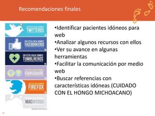 20 
Recomendaciones finales 
•Identificar pacientes idóneos para 
web 
•Analizar algunos recursos con ellos 
•Ver su avance en algunas 
herramientas 
•Facilitar la comunicación por medio 
web 
•Buscar referencias con 
características idóneas (CUIDADO 
CON EL HONGO MICHOACANO) 
 