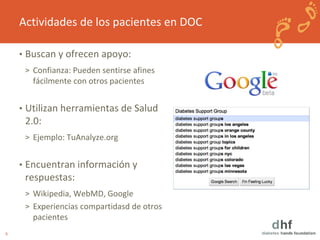 6 
Actividades de los pacientes en DOC 
• Buscan y ofrecen apoyo: 
> Confianza: Pueden sentirse afines 
fácilmente con otros pacientes 
• Utilizan herramientas de Salud 
2.0: 
> Ejemplo: TuAnalyze.org 
• Encuentran información y 
respuestas: 
> Wikipedia, WebMD, Google 
> Experiencias compartidasd de otros 
pacientes 
 