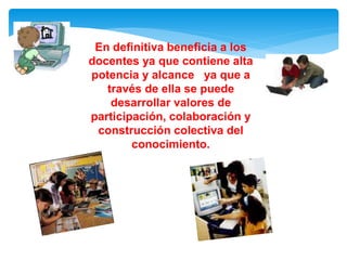 En definitiva beneficia a los 
docentes ya que contiene alta 
potencia y alcance ya que a 
través de ella se puede 
desarrollar valores de 
participación, colaboración y 
construcción colectiva del 
conocimiento. 
