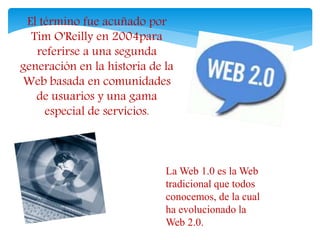 El término fue acuñado por 
Tim O'Reilly en 2004para 
referirse a una segunda 
generación en la historia de la 
Web basada en comunidades 
de usuarios y una gama 
especial de servicios. 
La Web 1.0 es la Web 
tradicional que todos 
conocemos, de la cual 
ha evolucionado la 
Web 2.0. 
 