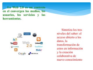 La Web 2.0 es un contexto 
en el convergen los medios, los 
usuarios, los servicios y las 
herramientas. 
Sintetiza los tres 
niveles del saber: el 
acceso abierto a los 
datos, la 
transformación de 
estos en información 
y la creación 
colaborativa de 
nuevo conocimiento 
 