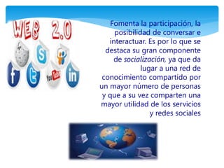 Fomenta la participación, la 
posibilidad de conversar e 
interactuar. Es por lo que se 
destaca su gran componente 
de socialización, ya que da 
lugar a una red de 
conocimiento compartido por 
un mayor número de personas 
y que a su vez comparten una 
mayor utilidad de los servicios 
y redes sociales 
 