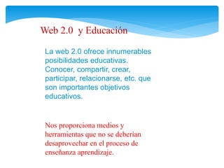 Web 2.0 y Educación 
La web 2.0 ofrece innumerables 
posibilidades educativas. 
Conocer, compartir, crear, 
participar, relacionarse, etc. que 
son importantes objetivos 
educativos. 
Nos proporciona medios y 
herramientas que no se deberían 
desaprovechar en el proceso de 
enseñanza aprendizaje. 
 
