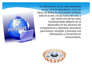 La información ya no está solamente 
en los centros educativos, ni en los 
libros de texto, la información también 
está en la red, circula fuera del aula, y 
por tanto uno de los retos 
fundamentales debería ser el 
desarrollar en los alumnos las 
competencias y destrezas necesarias 
para buscar, recopilar y procesar esa 
información y convertirla en 
conocimiento. 
 